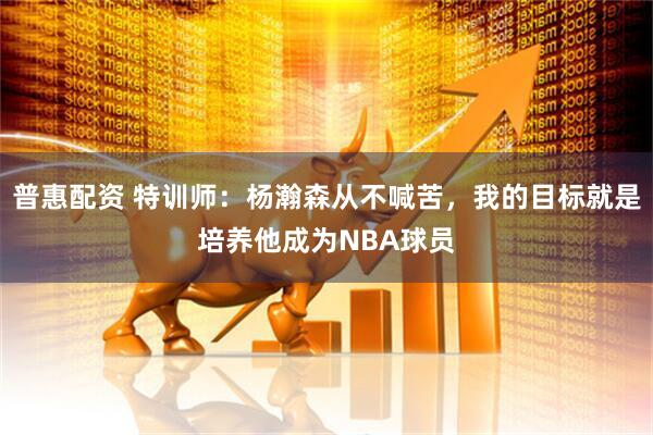 普惠配资 特训师：杨瀚森从不喊苦，我的目标就是培养他成为NBA球员