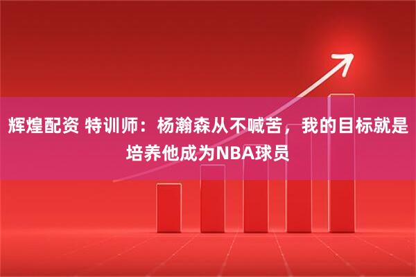 辉煌配资 特训师：杨瀚森从不喊苦，我的目标就是培养他成为NBA球员