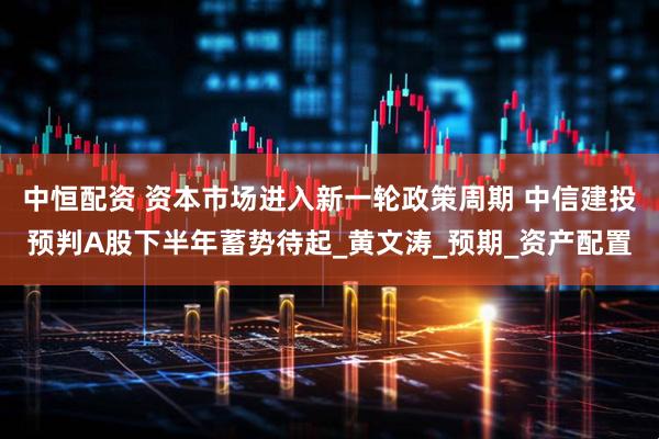 中恒配资 资本市场进入新一轮政策周期 中信建投预判A股下半年蓄势待起_黄文涛_预期_资产配置
