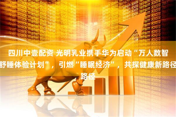 四川中壹配资 光明乳业携手华为启动“万人数智舒睡体验计划”，引燃“睡眠经济”，共探健康新路径
