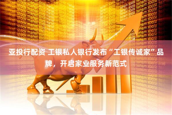 亚投行配资 工银私人银行发布“工银传诚家”品牌，开启家业服务新范式