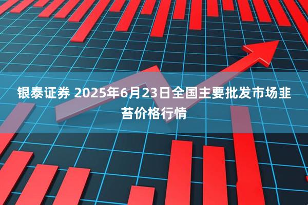 银泰证券 2025年6月23日全国主要批发市场韭苔价格行情