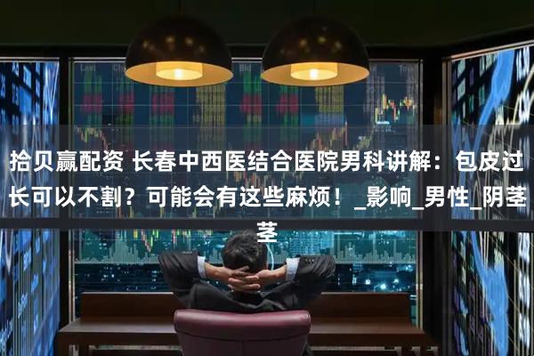 拾贝赢配资 长春中西医结合医院男科讲解：包皮过长可以不割？可能会有这些麻烦！_影响_男性_阴茎
