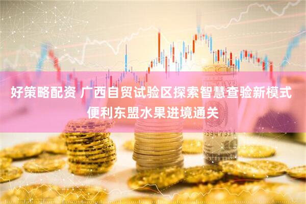 好策略配资 广西自贸试验区探索智慧查验新模式 便利东盟水果进境通关