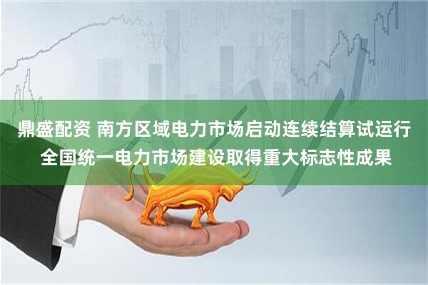 鼎盛配资 南方区域电力市场启动连续结算试运行 全国统一电力市场建设取得重大标志性成果
