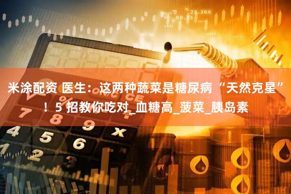 米涂配资 医生：这两种蔬菜是糖尿病 “天然克星”！5 招教你吃对_血糖高_菠菜_胰岛素