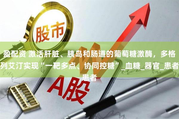 盈配资 激活肝脏、胰岛和肠道的葡萄糖激酶，多格列艾汀实现“一靶多点、协同控糖”_血糖_器官_患者