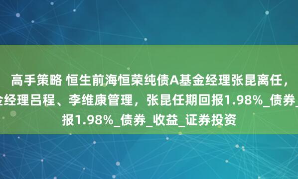 高手策略 恒生前海恒荣纯债A基金经理张昆离任，由共同管理基金经理吕程、李维康管理，张昆任期回报1.98%_债券_收益_证券投资