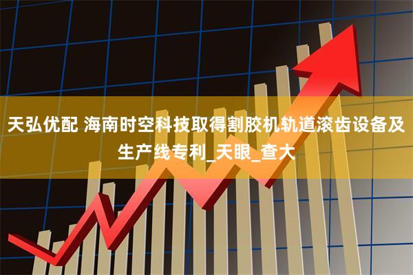 天弘优配 海南时空科技取得割胶机轨道滚齿设备及生产线专利_天眼_查大