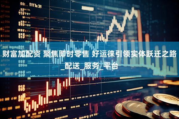 财富加配资 聚焦即时零售 好运徕引领实体跃迁之路_配送_服务_平台