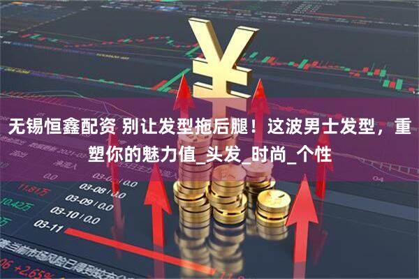 无锡恒鑫配资 别让发型拖后腿！这波男士发型，重塑你的魅力值_头发_时尚_个性