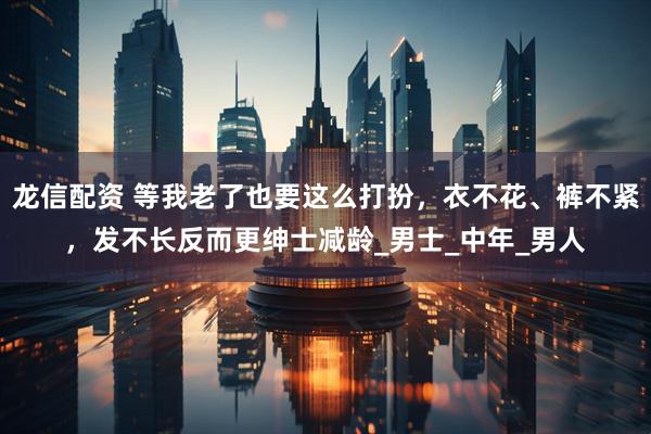 龙信配资 等我老了也要这么打扮，衣不花、裤不紧，发不长反而更绅士减龄_男士_中年_男人