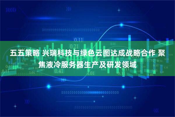 五五策略 兴瑞科技与绿色云图达成战略合作 聚焦液冷服务器生产及研发领域