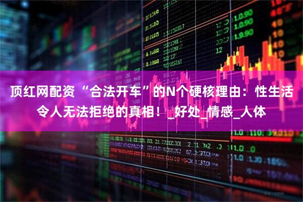顶红网配资 “合法开车”的N个硬核理由：性生活令人无法拒绝的真相！_好处_情感_人体