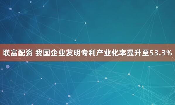 联富配资 我国企业发明专利产业化率提升至53.3%
