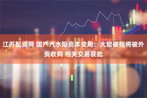 江苏配资网 国产汽水陷资本变局：大窑被指将被外资收购 相关交易获批