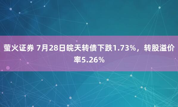 萤火证券 7月28日皖天转债下跌1.73%，转股溢价率5.26%