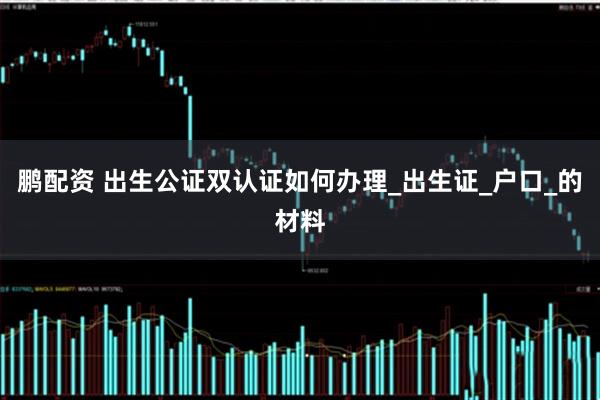 鹏配资 出生公证双认证如何办理_出生证_户口_的材料