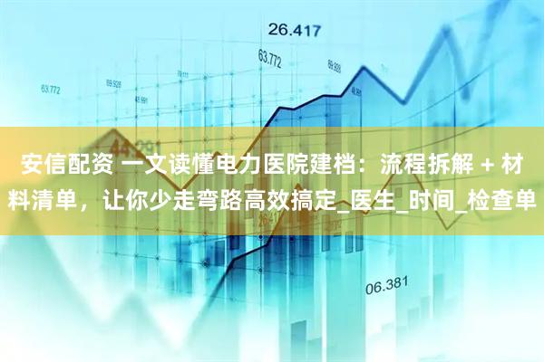 安信配资 一文读懂电力医院建档：流程拆解 + 材料清单，让你少走弯路高效搞定_医生_时间_检查单