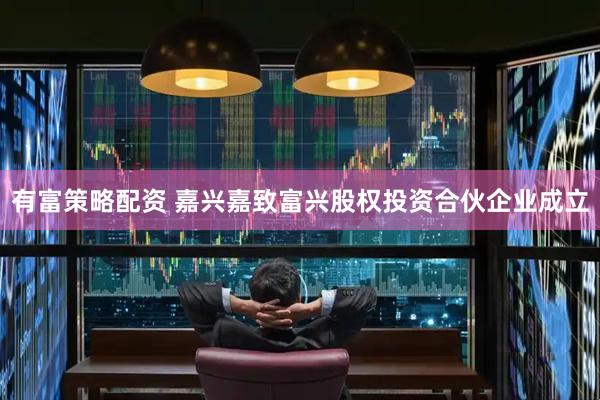 有富策略配资 嘉兴嘉致富兴股权投资合伙企业成立
