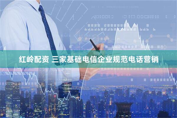 红岭配资 三家基础电信企业规范电话营销