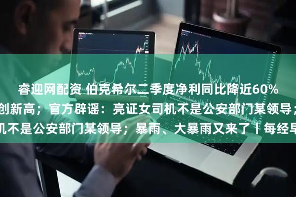 睿迎网配资 伯克希尔二季度净利同比降近60%；暑期档单日电影票房创新高；官方辟谣：亮证女司机不是公安部门某领导；暴雨、大暴雨又来了丨每经早参