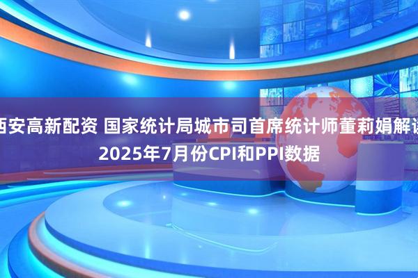 西安高新配资 国家统计局城市司首席统计师董莉娟解读2025年7月份CPI和PPI数据