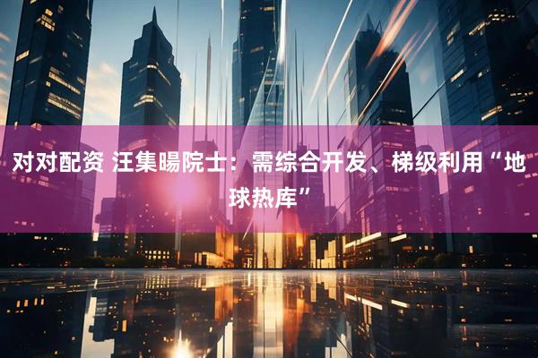 对对配资 汪集暘院士：需综合开发、梯级利用“地球热库”