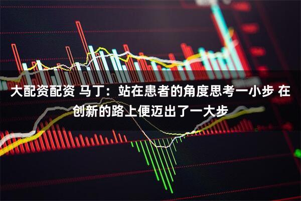 大配资配资 马丁：站在患者的角度思考一小步 在创新的路上便迈出了一大步
