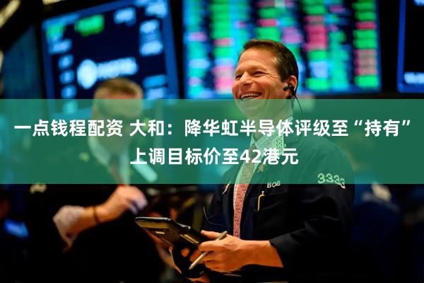 一点钱程配资 大和：降华虹半导体评级至“持有” 上调目标价至42港元
