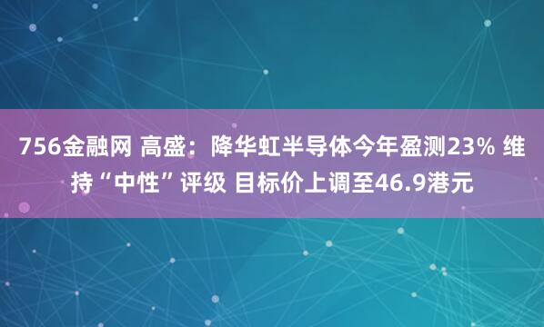 756金融网 高盛：降华虹半导体今年盈测23% 维持“中性”评级 目标价上调至46.9港元