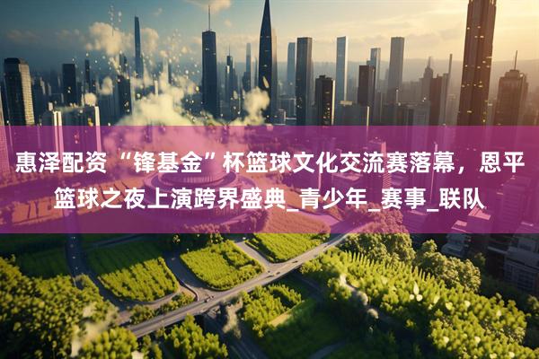 惠泽配资 “锋基金”杯篮球文化交流赛落幕，恩平篮球之夜上演跨界盛典_青少年_赛事_联队