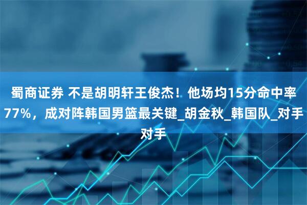 蜀商证券 不是胡明轩王俊杰！他场均15分命中率77%，成对阵韩国男篮最关键_胡金秋_韩国队_对手