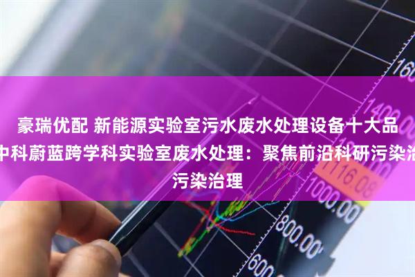 豪瑞优配 新能源实验室污水废水处理设备十大品牌中科蔚蓝跨学科实验室废水处理：聚焦前沿科研污染治理