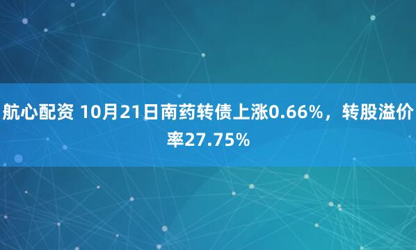 航心配资 10月21日南药转债上涨0.66%，转股溢价率27.75%