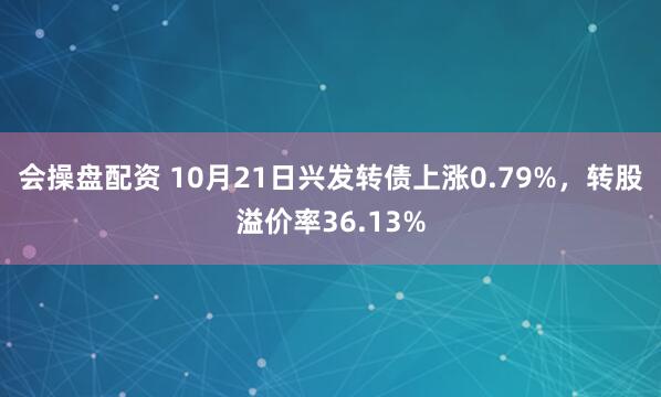 会操盘配资 10月21日兴发转债上涨0.79%，转股溢价率36.13%