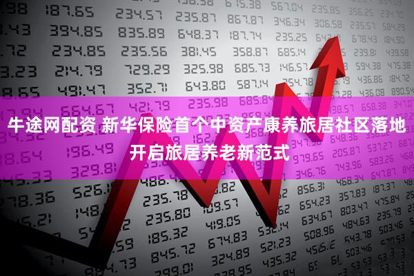 牛途网配资 新华保险首个中资产康养旅居社区落地 开启旅居养老新范式