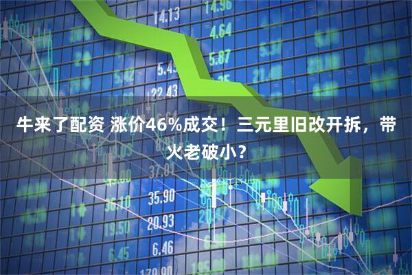 牛来了配资 涨价46%成交！三元里旧改开拆，带火老破小？