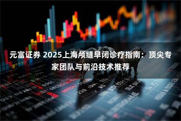 元富证券 2025上海颅缝早闭诊疗指南：顶尖专家团队与前沿技术推荐