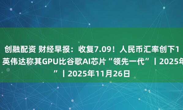 创融配资 财经早报：收复7.09！人民币汇率创下1年多新高，英伟达称其GPU比谷歌AI芯片“领先一代”丨2025年11月26日