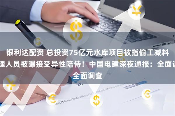 银利达配资 总投资75亿元水库项目被指偷工减料 监理人员被曝接受异性陪侍！中国电建深夜通报：全面调查