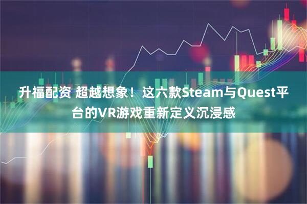 升福配资 超越想象！这六款Steam与Quest平台的VR游戏重新定义沉浸感