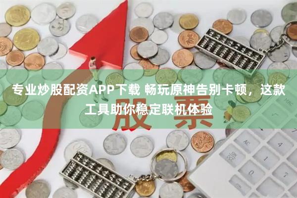 专业炒股配资APP下载 畅玩原神告别卡顿，这款工具助你稳定联机体验