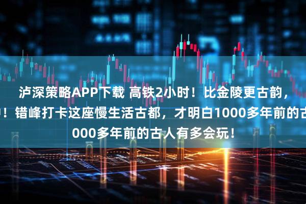 泸深策略APP下载 高铁2小时！比金陵更古韵，温泉不输腾冲！错峰打卡这座慢生活古都，才明白1000多年前的古人有多会玩！