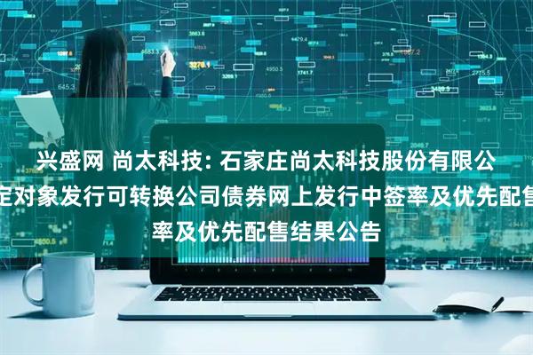 兴盛网 尚太科技: 石家庄尚太科技股份有限公司向不特定对象发行可转换公司债券网上发行中签率及优先配售结果公告