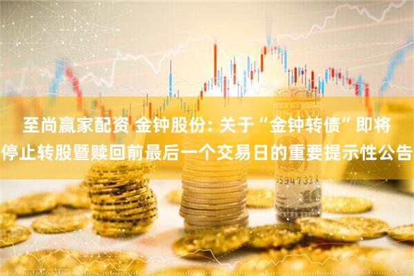 至尚赢家配资 金钟股份: 关于“金钟转债”即将停止转股暨赎回前最后一个交易日的重要提示性公告