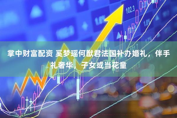 掌中财富配资 奚梦瑶何猷君法国补办婚礼，伴手礼奢华，子女或当花童