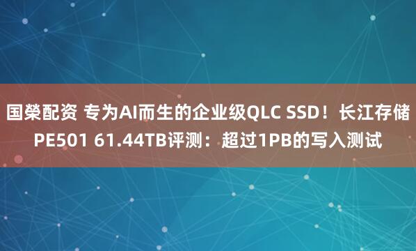 国榮配资 专为AI而生的企业级QLC SSD！长江存储PE501 61.44TB评测：超过1PB的写入测试